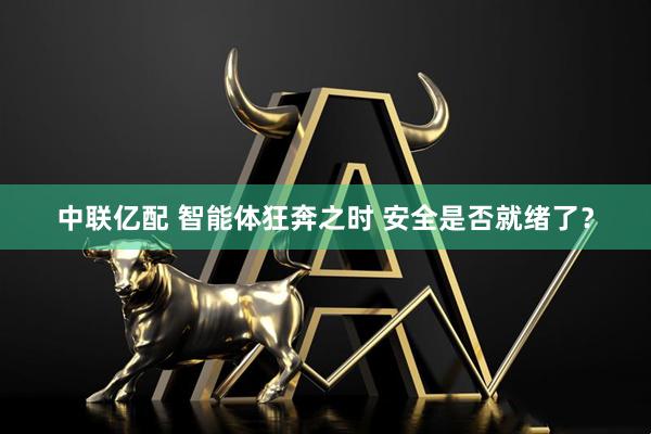 中联亿配 智能体狂奔之时 安全是否就绪了？