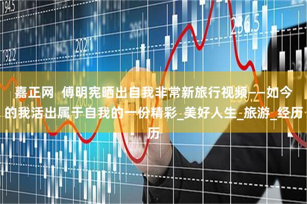 嘉正网  傅明宪晒出自我非常新旅行视频——如今的我活出属于自我的一份精彩_美好人生_旅游_经历