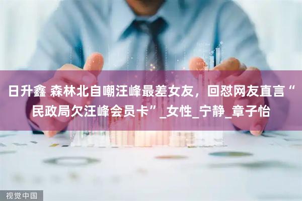 日升鑫 森林北自嘲汪峰最差女友，回怼网友直言“民政局欠汪峰会员卡”_女性_宁静_章子怡