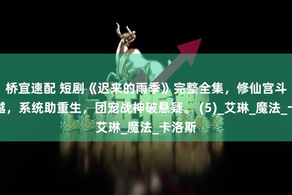 桥宜速配 短剧《迟来的雨季》完整全集，修仙宫斗遇穿越，系统助重生，团宠战神破悬疑。 (5)_艾琳_魔法_卡洛斯
