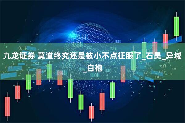 九龙证券 莫道终究还是被小不点征服了_石昊_异域_白袍