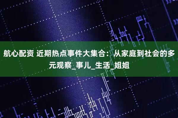 航心配资 近期热点事件大集合：从家庭到社会的多元观察_事儿_生活_姐姐