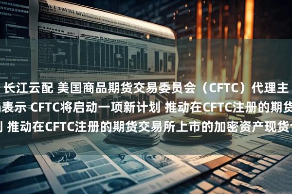 长江云配 美国商品期货交易委员会（CFTC）代理主席Caroline Pham表示 CFTC将启动一项新计划 推动在CFTC注册的期货交易所上市的加密资产现货合约交易