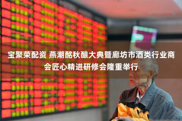 宝聚荣配资 燕潮酩秋酿大典暨廊坊市酒类行业商会匠心精进研修会隆重举行