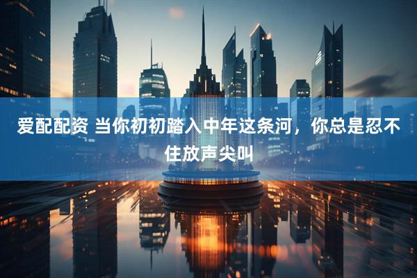 爱配配资 当你初初踏入中年这条河，你总是忍不住放声尖叫
