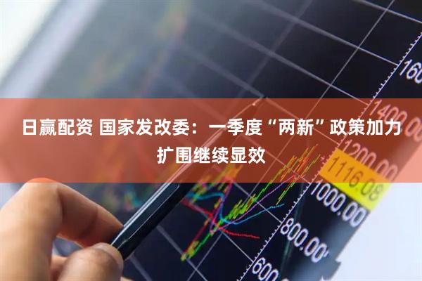 日赢配资 国家发改委：一季度“两新”政策加力扩围继续显效