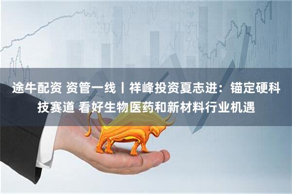 途牛配资 资管一线丨祥峰投资夏志进：锚定硬科技赛道 看好生物医药和新材料行业机遇