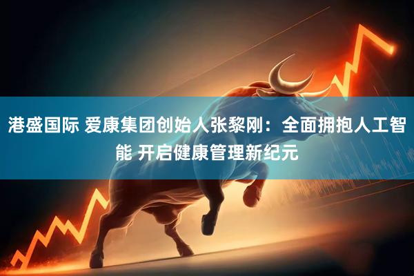 港盛国际 爱康集团创始人张黎刚：全面拥抱人工智能 开启健康管理新纪元