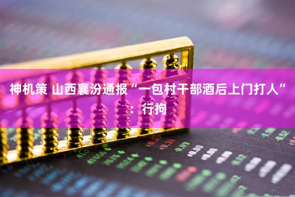 神机策 山西襄汾通报“一包村干部酒后上门打人”：行拘