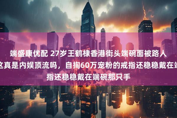 端盛康优配 27岁王鹤棣香港街头端碗面被路人偶遇直呼这真是内娱顶流吗，自掏60万宠粉的戒指还稳稳戴在端碗那只手